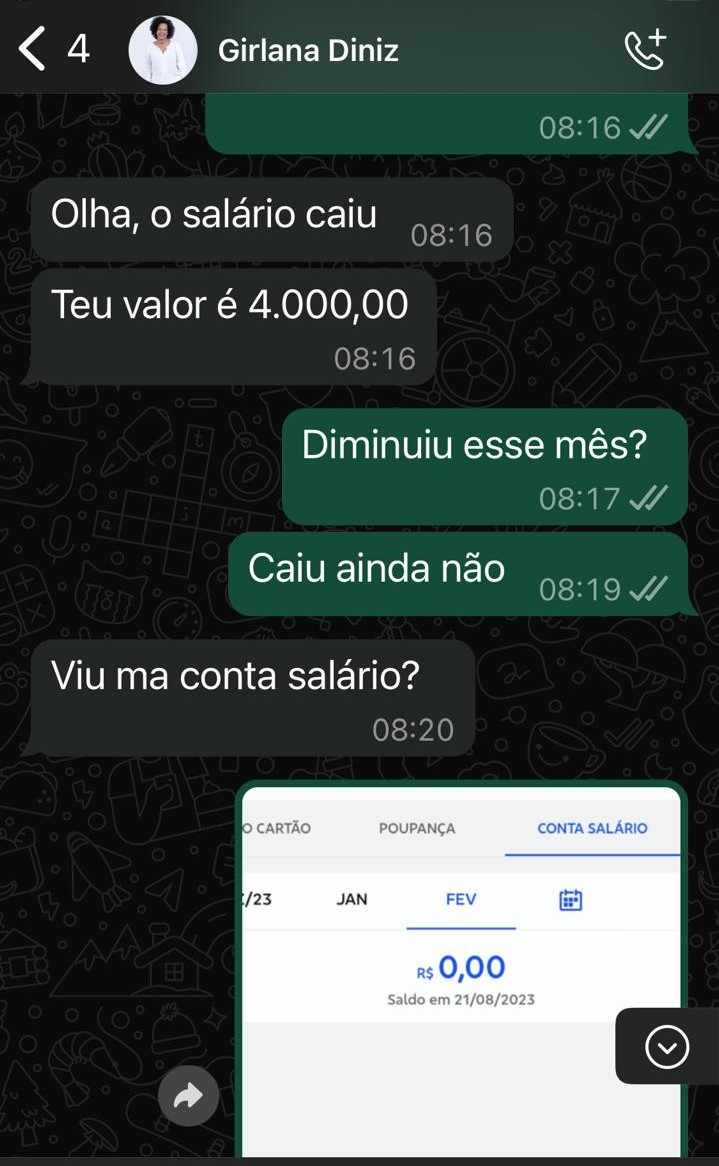 Você Imagem carregada descrever essa imagem de maneira resumida para uma pessoa cega entender do que se trata Copilot A imagem mostra uma conversa no WhatsApp entre duas pessoas. A conversa é sobre o salário de uma delas. A pessoa chamada Girlana Diniz informa que o salário caiu e que o valor é R$ 4.000,00. A outra pessoa pergunta se o valor diminuiu esse mês e Girlana responde que ainda não. Em seguida, a pessoa pergunta se Girlana viu na conta salário. A imagem também inclui uma captura de tela de um extrato bancário mostrando que o saldo na conta salário é R$ 0,00 em 21/08/2023.