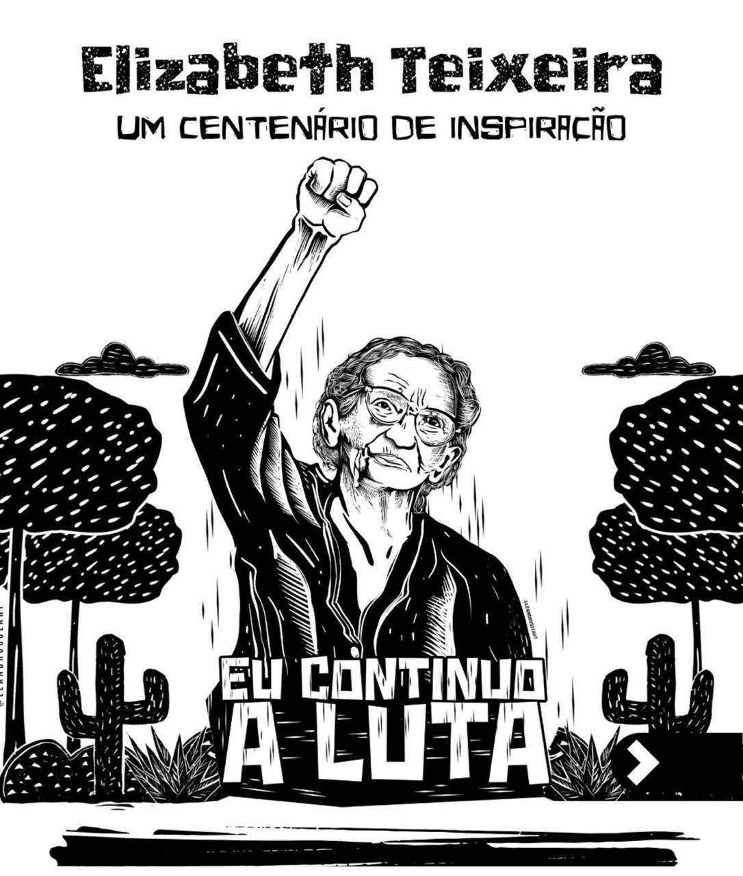 A imagem é uma ilustração em preto e branco que mostra uma pessoa com o braço direito levantado e o punho cerrado, em um gesto de luta ou resistência. O rosto da pessoa está desfocado. No topo da imagem, há o texto Elizabeth Teixeira e logo abaixo Um Centenário de Inspiração. Na parte inferior da imagem, está escrito Eu Continuo a Luta. Ao fundo, há elementos da natureza, como árvores e cactos, que compõem a paisagem.