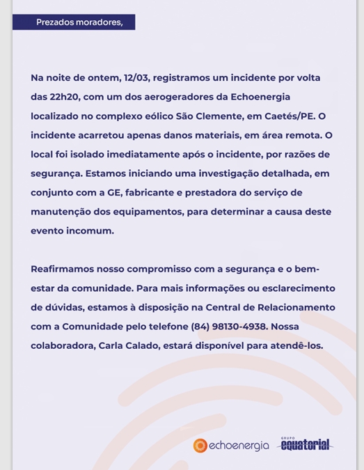 A imagem é um comunicado oficial da empresa Echoenergia, direcionado à comunidade de moradores. Ela apresenta um texto que informa sobre um incidente ocorrido na noite do dia 12/03, aproximadamente às 22h20. O incidente envolveu um dos aerogeradores instalados no complexo eólico São Clemente, localizado em Caetés, no estado de Pernambuco. Apesar do ocorrido, os danos ficaram restritos a material na área, que é descrita como remota, e o local foi isolado imediatamente por questões de segurança. O comunicado ressalta que a empresa está iniciando uma investigação detalhada junto com a GE, a fabricante e prestadora de serviços de manutenção dos equipamentos, para determinar as causas do ocorrido. A mensagem reafirma o compromisso da Echoenergia com a segurança e o bem-estar de toda a comunidade. Para dúvidas ou maiores informações, a empresa disponibiliza uma Central de Relacionamento com a Comunidade, com o número de telefone (84) 98130-4938, e menciona que a colaboradora Carla Calado está à disposição para atender os moradores. No rodapé do comunicado, aparecem os logotipos da própria Echoenergia e do Grupo Equatorial, reforçando a identidade corporativa.