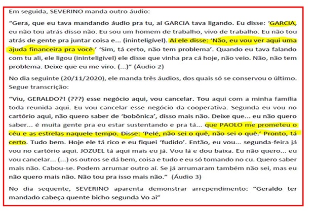 Print de transcrição de áudios com o seguinte conteúdo: Em seguida, SEVERINO manda outro áudio: “Gera, que eu tava mandando áudio pra tu, aí GARCIA tava ligando. Eu disse: ‘GARCIA, eu não tou atrás disso não. Eu sou um homem de trabalho, vivo de trabalho. Eu não tou atrás de gente pra juntar coisa e... (ininteligível). Artele disse: ‘Não, eu vou ver aqui uma ajuda financeira pra você.’ ‘Sim, tá certo, não tem problema’. Quando eu tava falando com tu ali, ele ligou (ininteligível) ele disse que vinha pra cá hoje, não veio. Não, não tem problema. Deixe que eu me viro. (...)” (Áudio 2); No dia seguinte (20/11/2020), ele manda três áudios, dos quais só se conservou o último. Segue transcrição: “Viu, GERALDO?! (???) esse negócio aqui, vou cancelar. Tou aqui com a minha família toda reunida aqui. Eu vou cancelar esse negócio da cooperativa. Segunda eu vou no cartório aqui, não quero saber de ‘bobônica’, disso mais não. Deixe que... eu não quero saber... é muita gente pra eu estar sustentando e pra tá... que PAOLO me prometeu o céu e as estrelas naquele tempo. Disse: ‘Pele, não sei o quê, não sei o quê.’ Pronto, tá certo. Tudo bem. Hoje ele tá rico e eu fiquei ‘fudido’. Então, eu vou... segunda-feira já vou no cartório aqui. JOZUEL tá aqui mais eu já. Vou lá e dou baixa. Eu não quero... eu vou cancelar... (...) os outros se dá bem, coisa e tudo e eu só tomando no cu. Quero saber mais não. Cabou-se. Podem arrumar outro aí. Se já arrumaram também não sei, mas eu não quero mais não. Não tou pra isso mais não.” (Áudio 3); No dia seguente, SEVERINO aparenta demonstrar arrependimento: “Geraldo ter mandado cabeça quente bicho segunda Vo aí”
