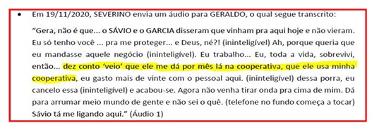 Print de transcrição de um áudio com o seguinte conteúdo: Em 19/11/2020, SEVERINO envia um áudio para GERALDO, o qual segue transcrito: “Gera, não é que... o SÁVIO e o GARCIA disseram que vinham pra aqui hoje e não vieram. Eu só tenho você... pra me proteger... e Deus, né?! (ininteligível) Ah, porque queria que eu mandasse aquele negócio (ininteligível). Eu trabalho... Eu, toda a vida, sobrevivi, então... dez conto veio! que ele me dá por mês lá na cooperativa, que ele usa minha cooperativa, eu gasto mais de vinte com o pessoal aqui. (ininteligível) dessa porra, eu cancelo essa (ininteligível) e acabou-se. Agora não venha tirar onda pra cima de mim. Dá para arrumar meio mundo de gente e não sei o quê. (telefone no fundo começa a tocar) Sávio tá me ligando aqui.” (Áudio 1)