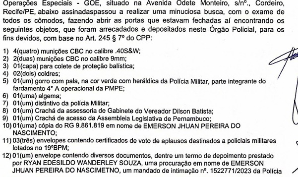 A imagem mostra a fotografia de um documento oficial impresso, com o título indicando “Operações Especiais – GOE”, localizado na Avenida Odete Monteiro, em Recife (PE). O texto relata a realização de uma busca minuciosa em um imóvel, com base no Art. 245, § 7º do Código de Processo Penal, descrevendo uma lista numerada de itens arrecadados e depositados. Entre os objetos listados estão munições de calibres .40 e 9mm, uma capa para colete balístico, coldres, um gorro verde com identificação da Polícia Militar, uma algema, um distintivo da Polícia Militar, crachás institucionais (incluindo de gabinete de vereador e da Assembleia Legislativa de Pernambuco), uma cópia de RG em nome de Emerson Jhuan Pereira do Nascimento, além de envelopes contendo certificados de aplausos destinados a policiais militares e documentos diversos, como termo de depoimento, procuração e mandado de intimação. O documento aparenta ser parte de um registro formal de apreensão de materiais.