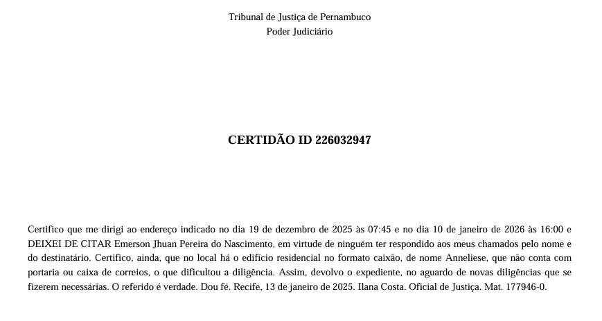 A imagem mostra um documento oficial do Tribunal de Justiça de Pernambuco, com o cabeçalho “Poder Judiciário” e o título “Certidão ID 226032947” centralizado na página. O texto certifica que a oficial de Justiça Ilana Costa informou ter comparecido, em duas datas e horários específicos (19 de dezembro de 2025 e 10 de janeiro de 2026), ao endereço indicado para citar Emerson Jhuan Pereira do Nascimento, mas deixou de realizar a citação porque ninguém atendeu aos chamados e o imóvel, descrito como um edifício residencial no formato caixão e sem portaria ou caixa de correios, dificultou a diligência. A certidão registra que o expediente é devolvido para novas providências e encerra com a afirmação de veracidade, local e data (Recife, 13 de janeiro de 2025), além da identificação e matrícula da oficial de Justiça.