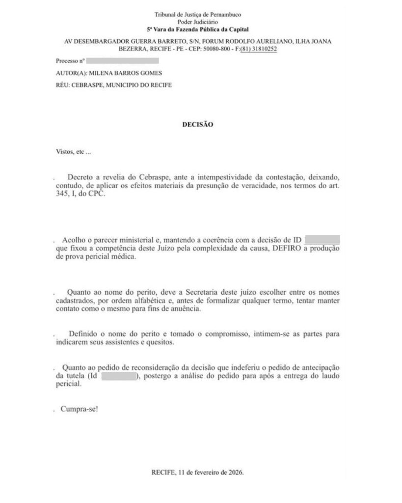 Documento oficial do Poder Judiciário do Tribunal de Justiça de Pernambuco. Tribunal de Justiça de Pernambuco. Poder Judiciário. 5ª Vara da Fazenda Pública da Capital. AUTOR(A): MILENA BARROS GOMES. RÉU: CEBRASPE, MUNICIPIO DO RECIFE. DECISÃO: Vistos, etc … Decreto a revelia do Cebraspe, ante a intempestividade da contestação, deixando, contudo, de aplicar os efeitos materiais da presunção de veracidade, nos termos do art. 345, I, do CPC. Acolho o parecer ministerial e, mantendo a coerência com a decisão de ID [suprimido], que fixou a competência deste Juízo pela complexidade da causa, DEFIRO a produção de prova pericial médica. Quanto ao nome do perito, deve a Secretaria deste juízo escolher entre os nomes cadastrados, por ordem alfabética e, antes de formalizar qualquer termo, tentar manter contato com o mesmo para fins de anuência. Definido o nome do perito e tomado o compromisso, intimem-se as partes para indicarem seus assistentes e quesitos. Quanto ao pedido de reconsideração da decisão que indeferiu o pedido de antecipação da tutela (Id [suprimido]), postergo a análise do pedido para após a entrega do laudo pericial. Cumpra-se! RECIFE, 11 de fevereiro de 2026.
